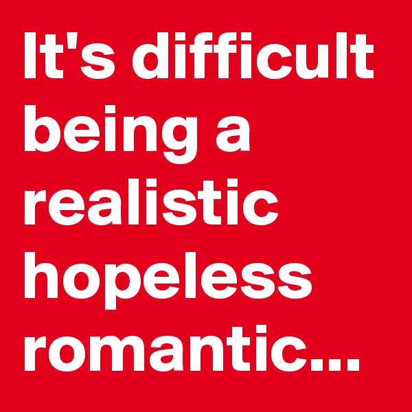 It's difficult being a realistic hopeless romantic...