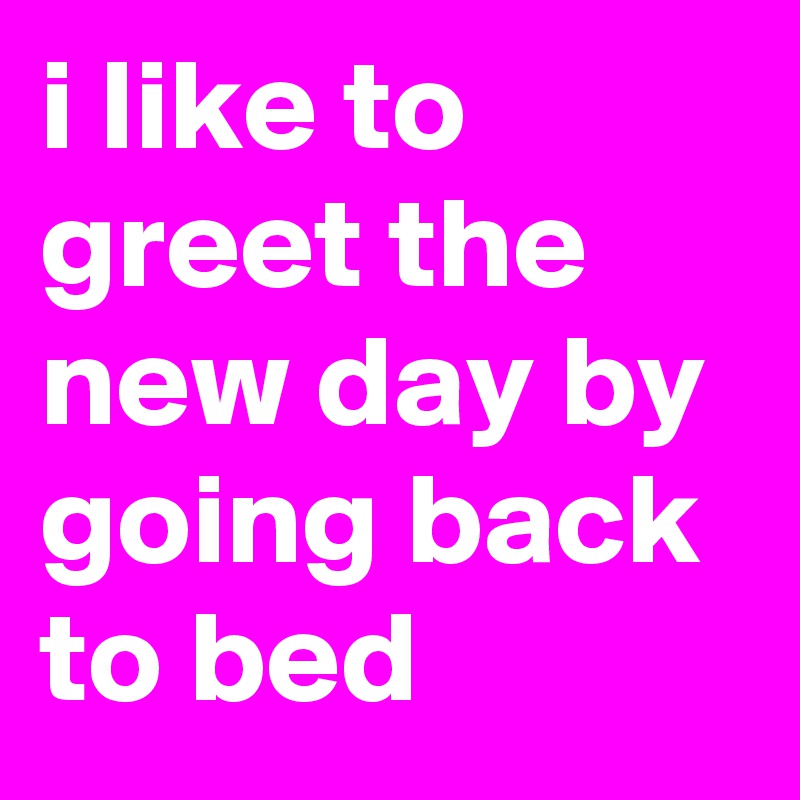 i like to greet the new day by going back to bed