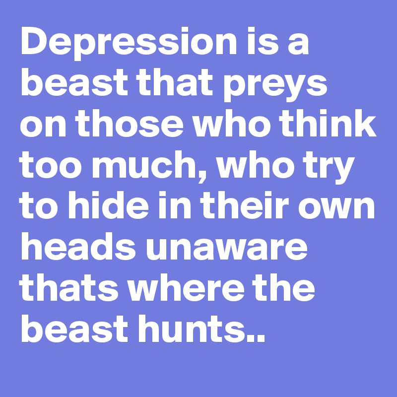 Depression is a beast that preys on those who think too much, who try to hide in their own heads unaware thats where the beast hunts..