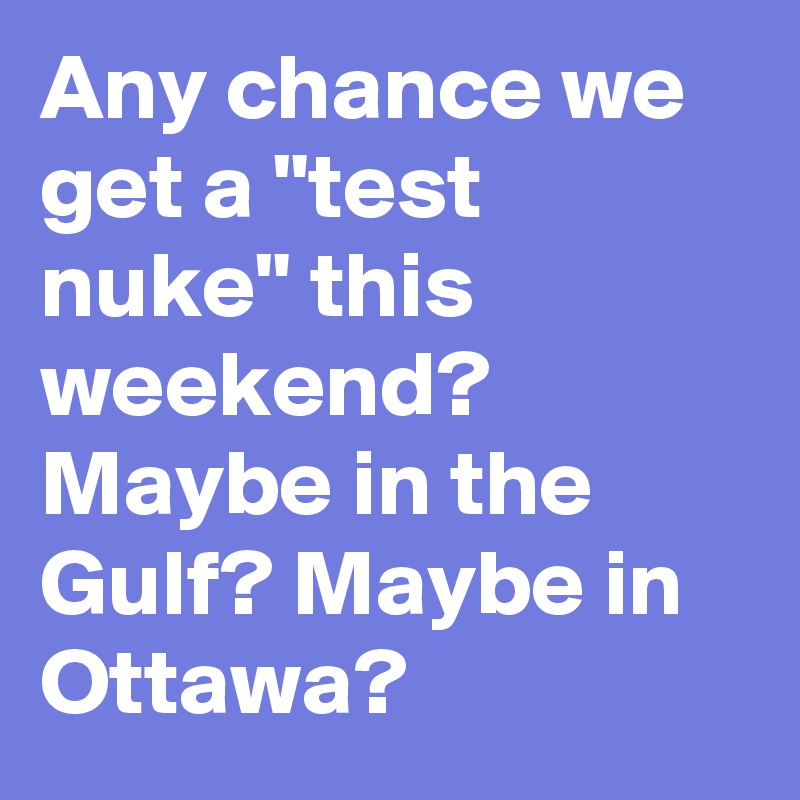 Any chance we get a "test nuke" this weekend? Maybe in the Gulf? Maybe in Ottawa?
