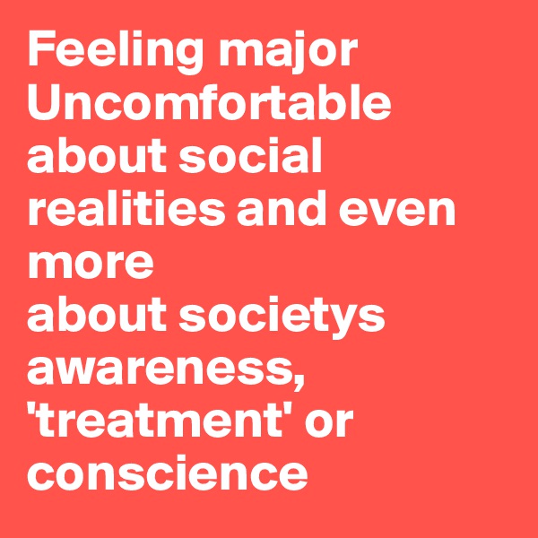 Feeling major
Uncomfortable about social realities and even more
about societys awareness, 'treatment' or conscience