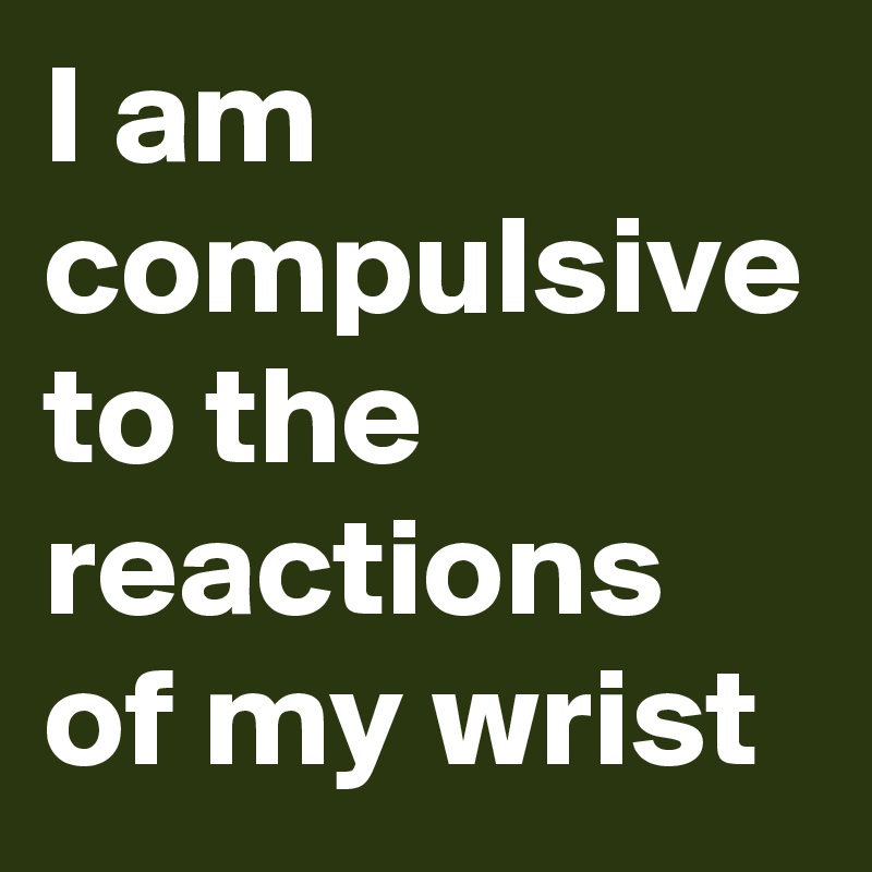 I am compulsive to the reactions of my wrist