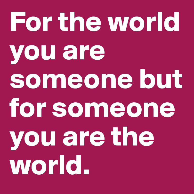 For the world you are someone but for someone you are the world.