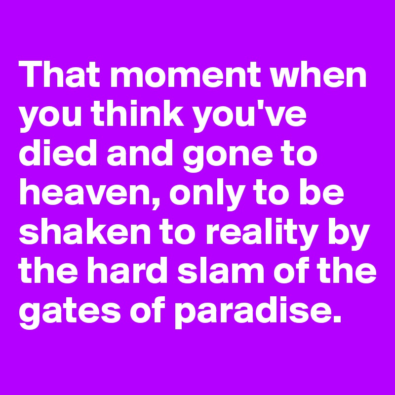 
That moment when you think you've died and gone to heaven, only to be shaken to reality by the hard slam of the gates of paradise. 