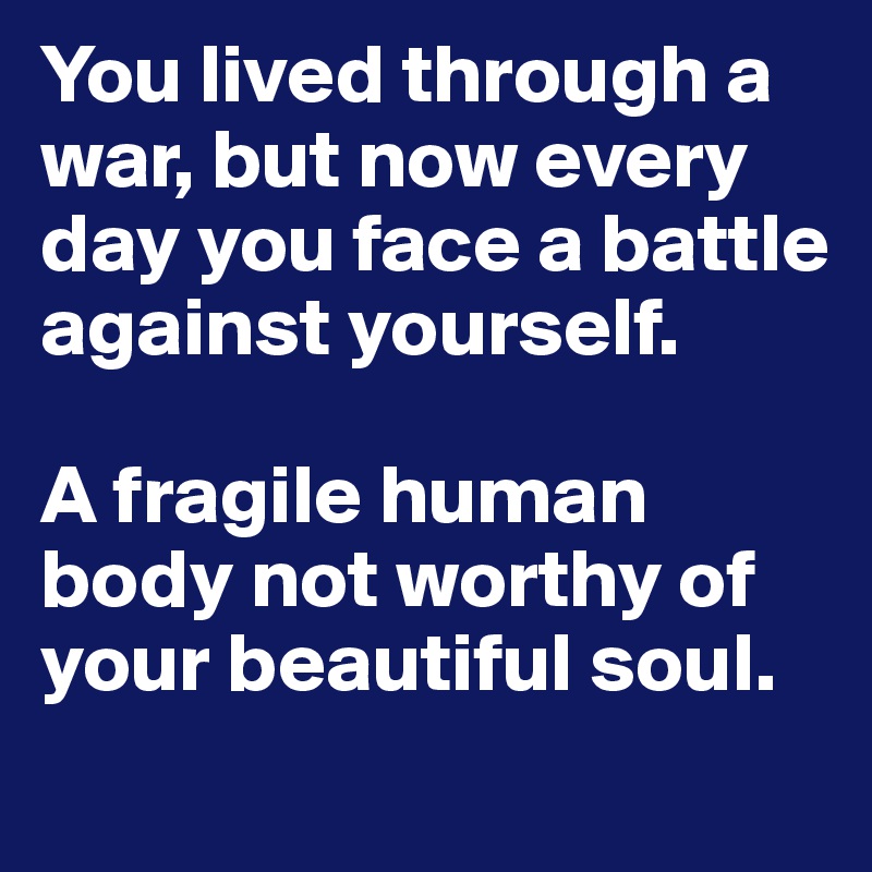 You lived through a war, but now every day you face a battle against yourself. 

A fragile human body not worthy of your beautiful soul.
