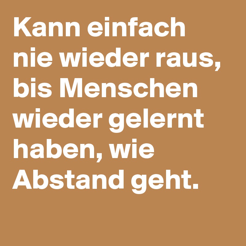 Kann einfach nie wieder raus, bis Menschen wieder gelernt haben, wie Abstand geht.