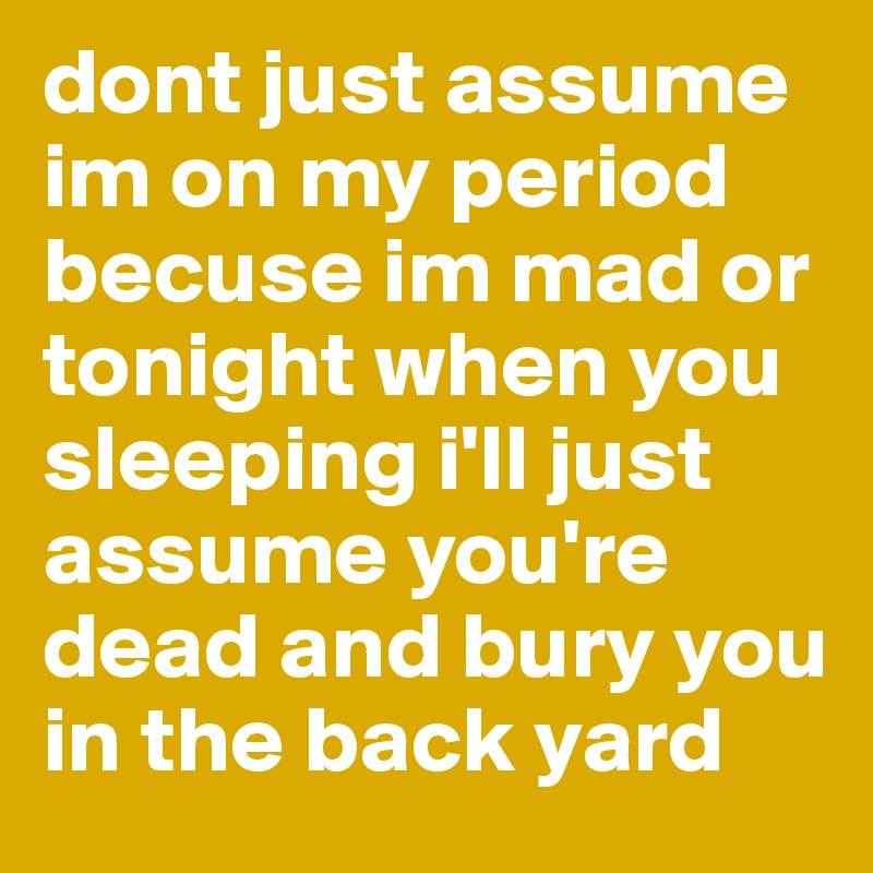dont just assume im on my period becuse im mad or tonight when you sleeping i'll just assume you're dead and bury you in the back yard