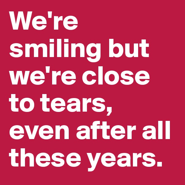 We're smiling but we're close to tears, even after all these years.