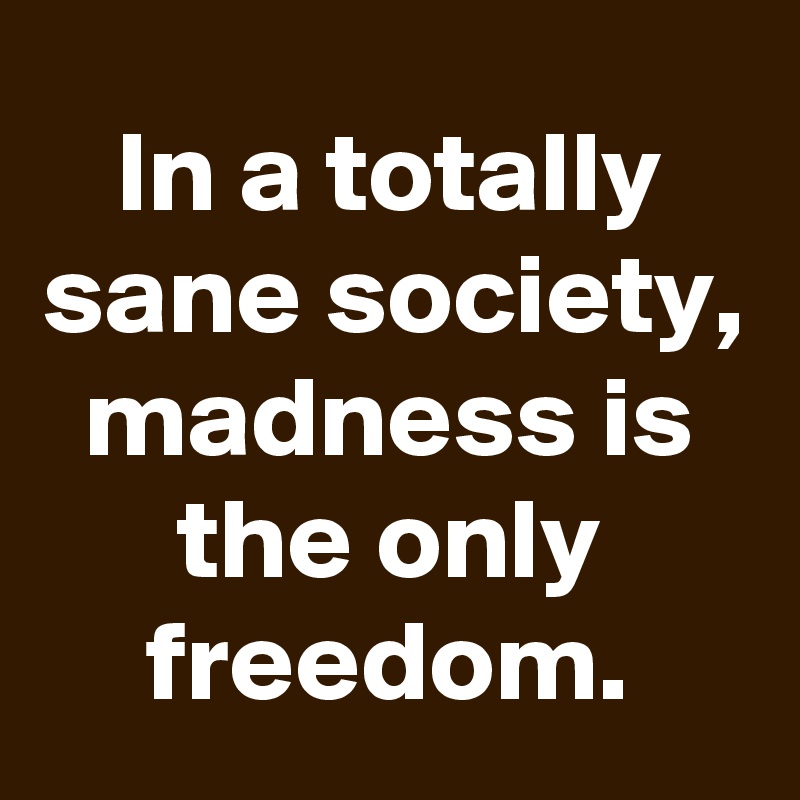 In a totally sane society, madness is the only freedom.