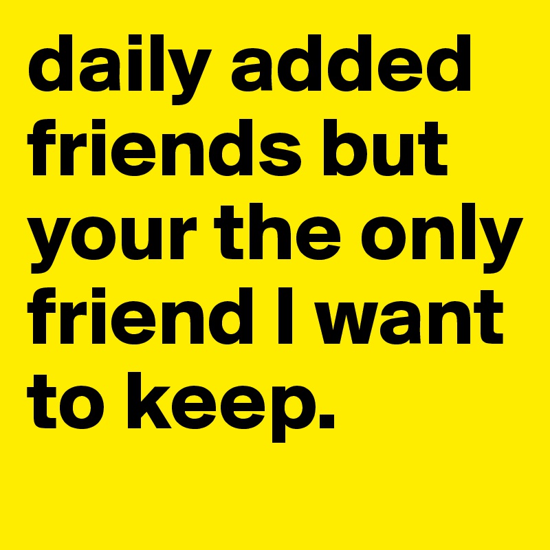 daily added friends but your the only friend I want to keep.