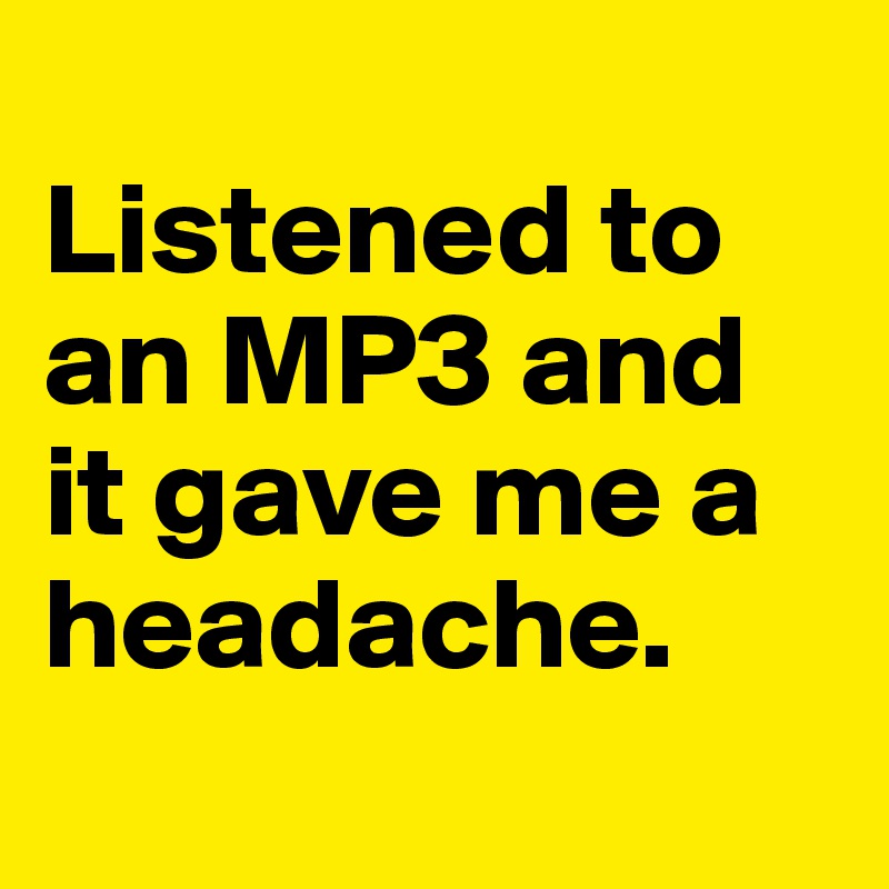 
Listened to an MP3 and it gave me a headache.
