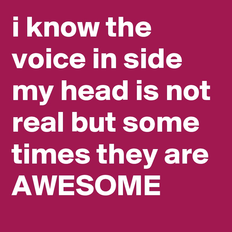 i know the voice in side my head is not real but some times they are AWESOME 