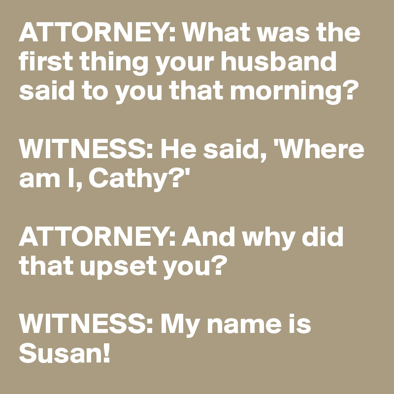 ATTORNEY: What was the first thing your husband said to you that morning?

WITNESS: He said, 'Where am I, Cathy?'

ATTORNEY: And why did that upset you?

WITNESS: My name is Susan!