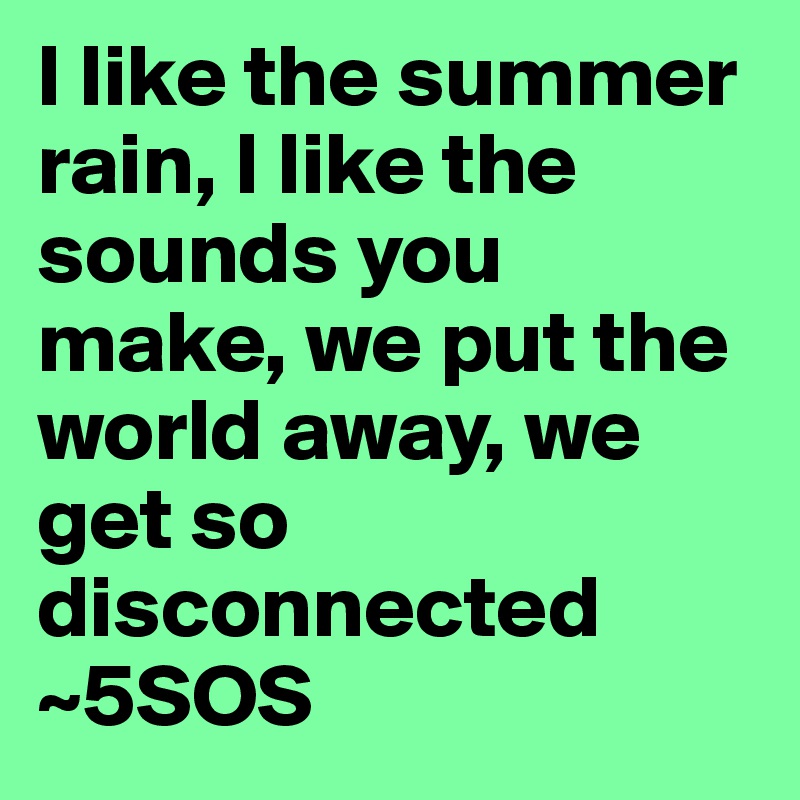 I like the summer rain, I like the sounds you make, we put the world away, we get so disconnected
~5SOS
