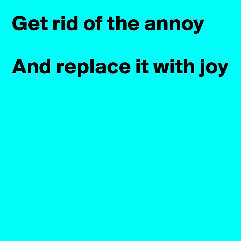 Get rid of the annoy

And replace it with joy





