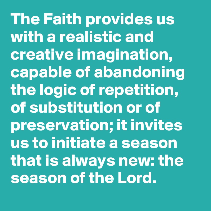 The Faith provides us with a realistic and creative imagination, capable of abandoning the logic of repetition, of substitution or of preservation; it invites us to initiate a season that is always new: the season of the Lord.