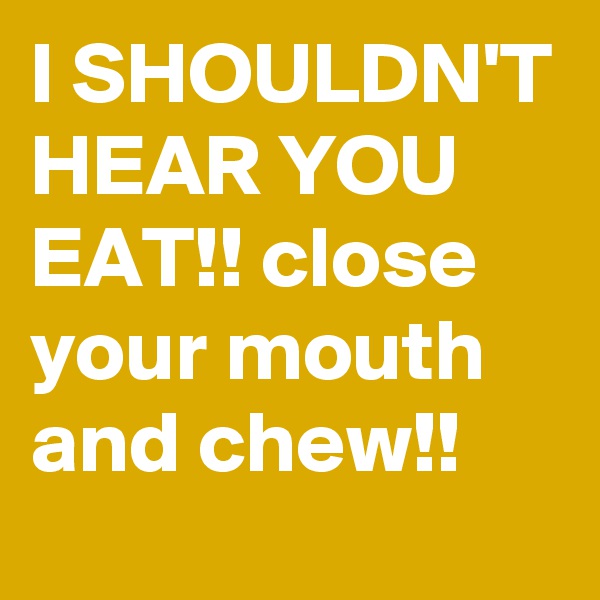 I SHOULDN'T HEAR YOU EAT!! close your mouth and chew!!