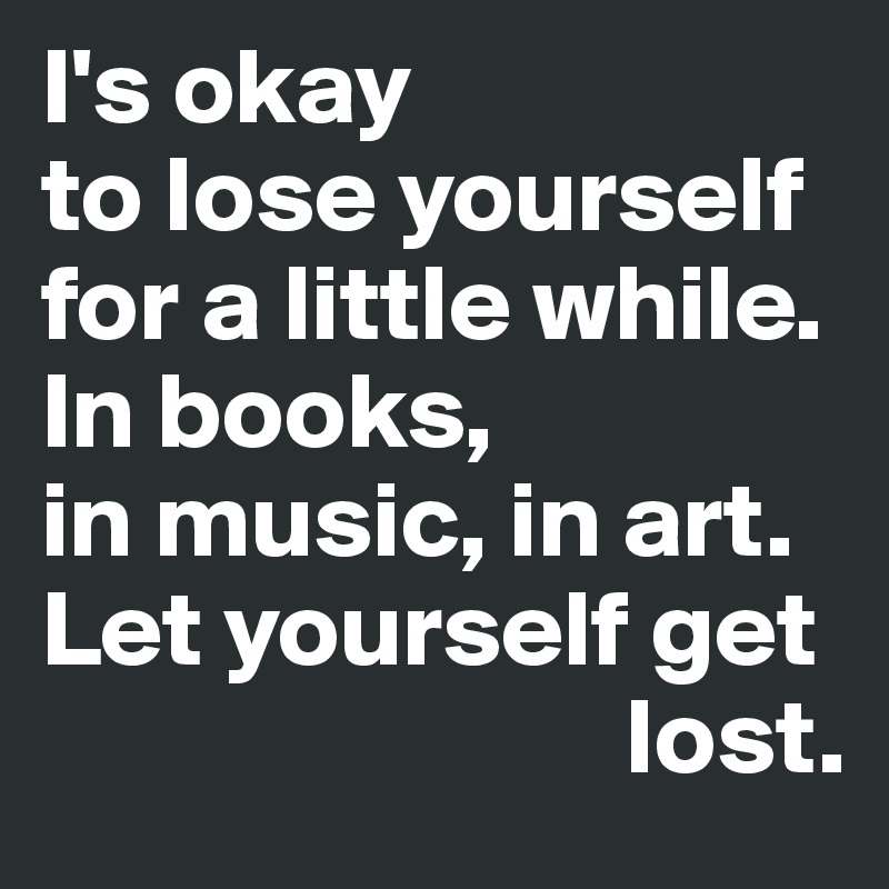 I's okay 
to lose yourself for a little while. 
In books, 
in music, in art. 
Let yourself get   
                           lost.