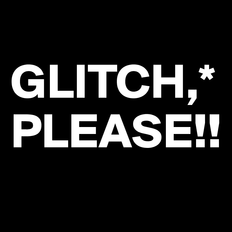 
GLITCH,*
PLEASE!!
