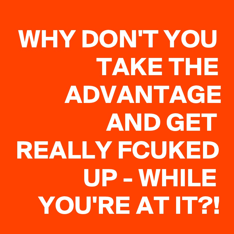 WHY DON'T YOU TAKE THE ADVANTAGE AND GET REALLY FCUKED UP - WHILE YOU'RE AT IT?!