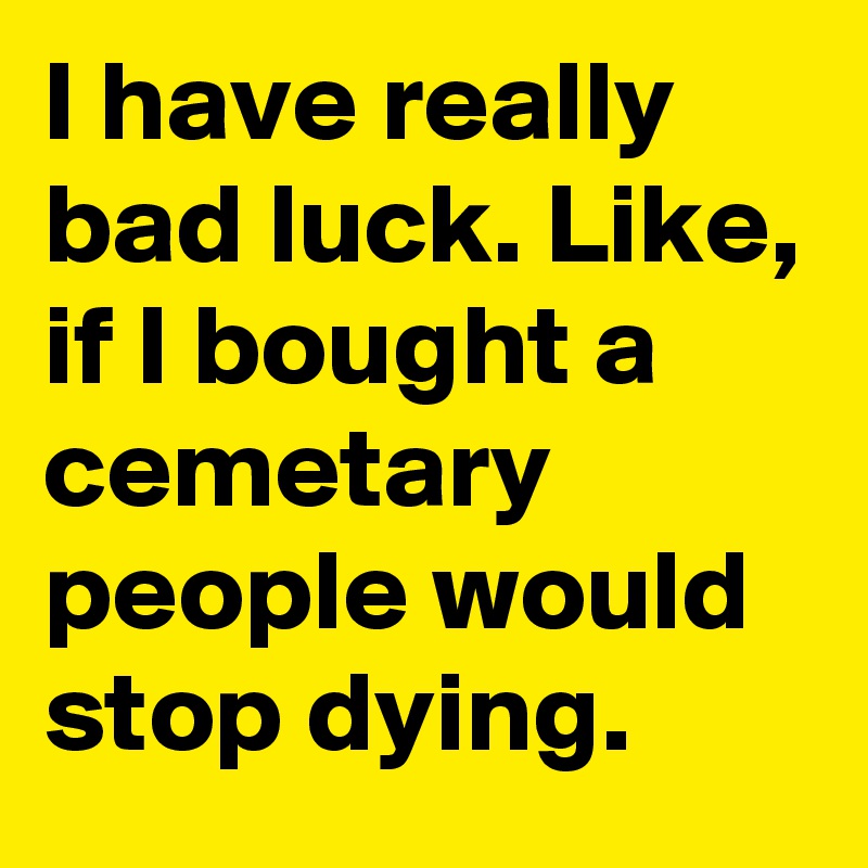 I have really bad luck. Like, if I bought a cemetary people would stop dying.