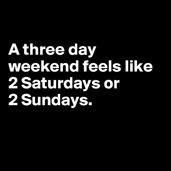 

A three day weekend feels like 2 Saturdays or 
2 Sundays.


