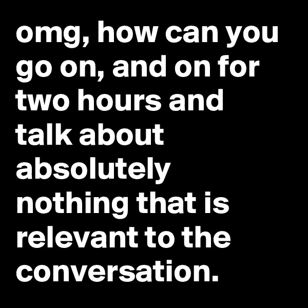 omg, how can you go on, and on for two hours and talk about absolutely nothing that is relevant to the conversation.