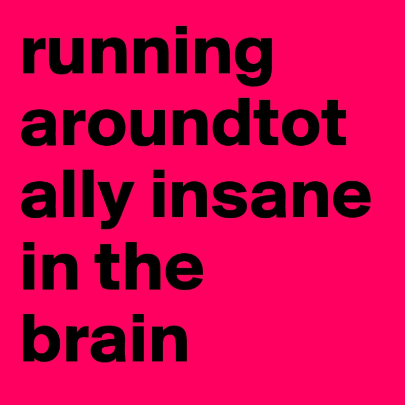 running aroundtotally insane in the brain