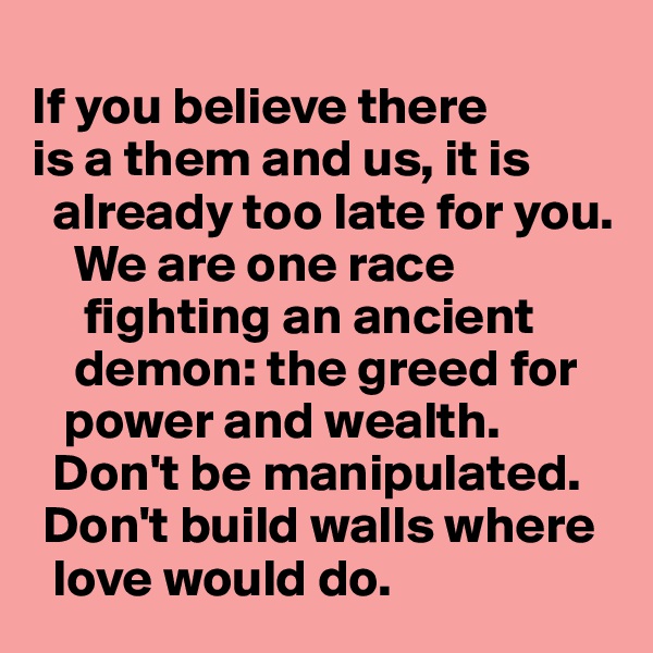 
If you believe there 
is a them and us, it is 
  already too late for you.
    We are one race     
     fighting an ancient 
    demon: the greed for 
   power and wealth.    
  Don't be manipulated.  
 Don't build walls where 
  love would do. 