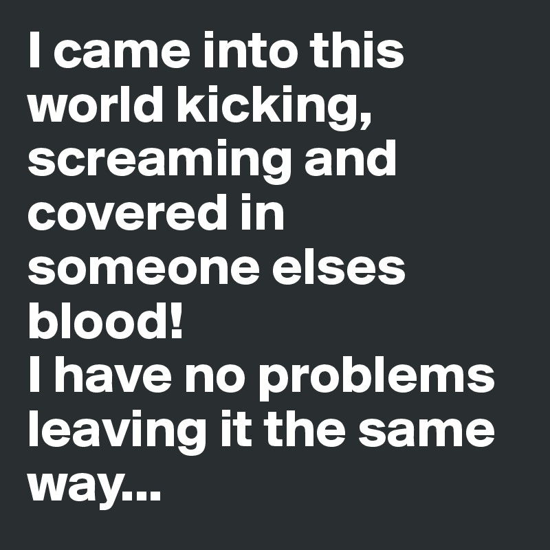 I came into this world kicking, screaming and covered in someone elses blood!
I have no problems leaving it the same way...