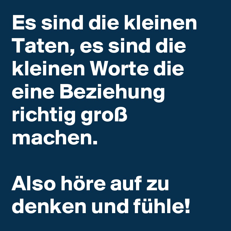 Es sind die kleinen Taten, es sind die kleinen Worte die eine Beziehung richtig groß machen.

Also höre auf zu denken und fühle!