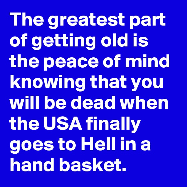 The greatest part of getting old is the peace of mind knowing that you will be dead when the USA finally goes to Hell in a hand basket.
