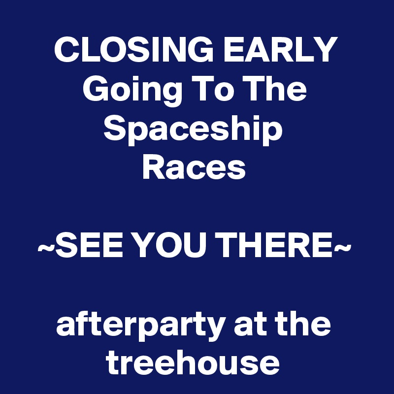 CLOSING EARLY
Going To The
Spaceship
Races

~SEE YOU THERE~

afterparty at the treehouse