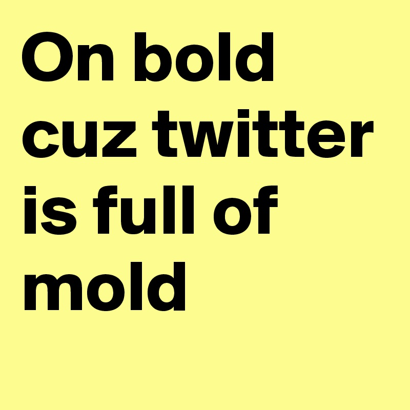 On bold cuz twitter is full of mold