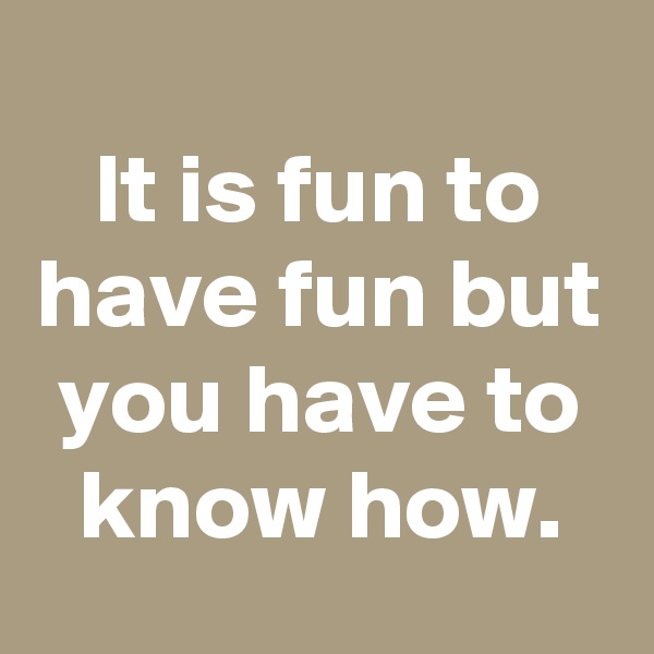 
It is fun to have fun but you have to know how.