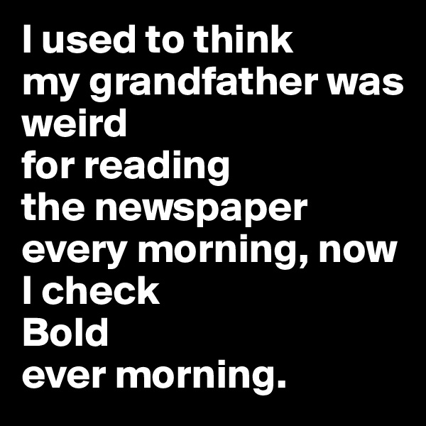 I used to think 
my grandfather was weird 
for reading 
the newspaper 
every morning, now I check 
Bold 
ever morning.