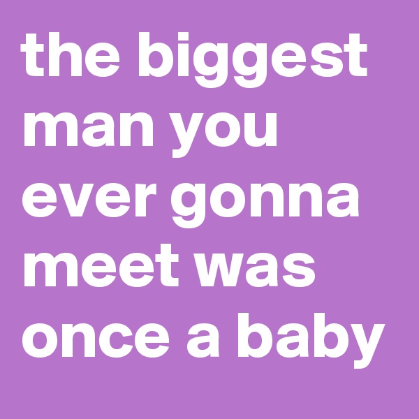 the biggest man you ever gonna meet was once a baby