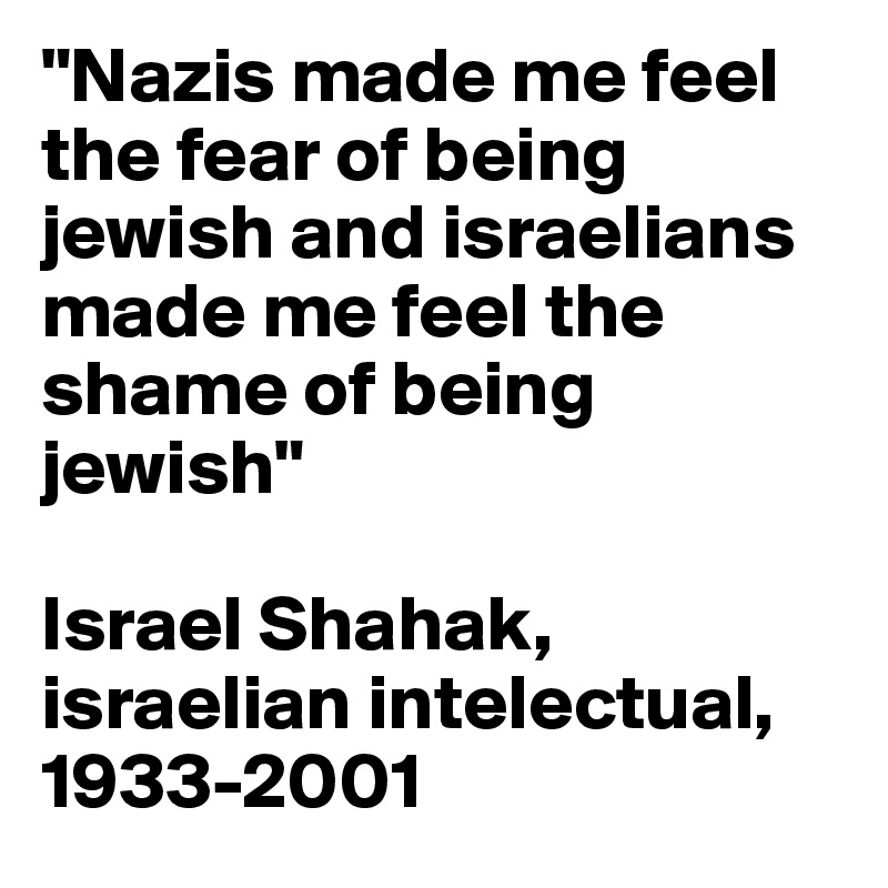 "Nazis made me feel the fear of being jewish and israelians made me feel the shame of being jewish" 

Israel Shahak, israelian intelectual, 1933-2001