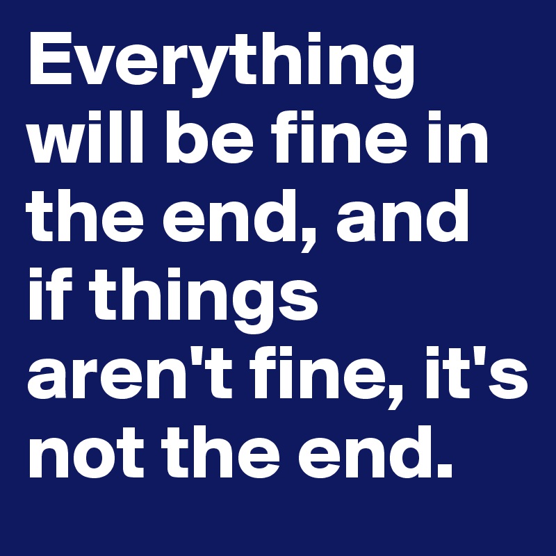 Everything will be fine in the end, and if things aren't fine, it's not