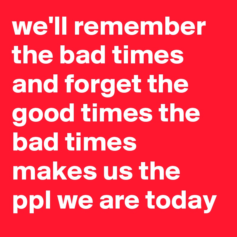 we'll remember the bad times and forget the good times the bad times makes us the ppl we are today  