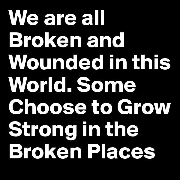 We are all Broken and Wounded in this World. Some Choose to Grow Strong in the Broken Places
