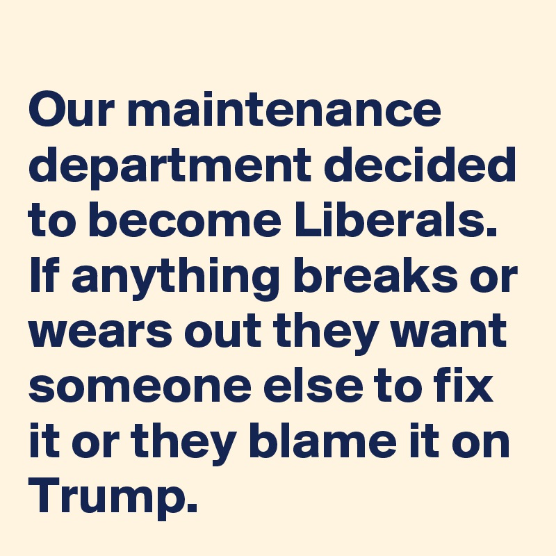 
Our maintenance department decided to become Liberals. 
If anything breaks or wears out they want someone else to fix it or they blame it on Trump.