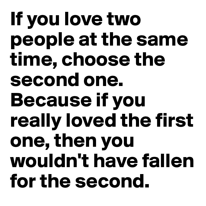 If you love two people at the same time, choose the second one. Because if you really loved the first one, then you wouldn't have fallen for the second.