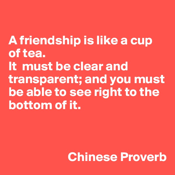 

A friendship is like a cup of tea.
It  must be clear and transparent; and you must be able to see right to the bottom of it.



                       Chinese Proverb