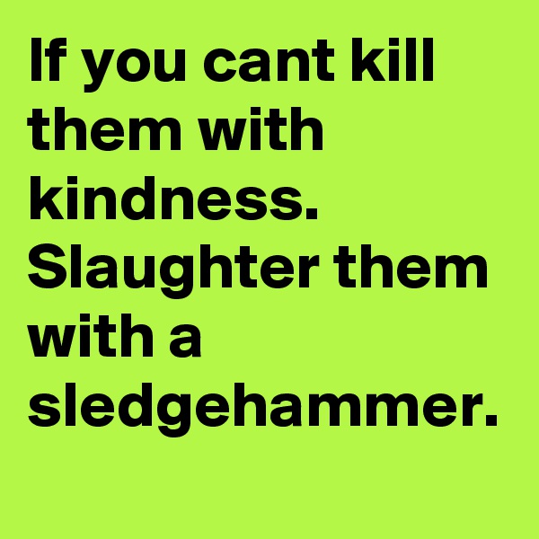 If you cant kill them with kindness.  Slaughter them with a sledgehammer.