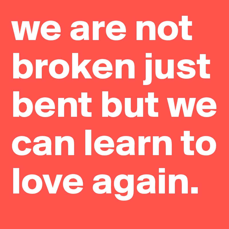 we are not broken just bent but we can learn to love again.