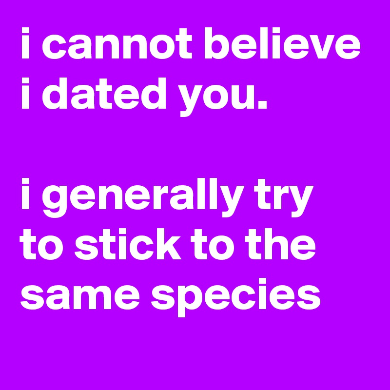 i cannot believe i dated you.

i generally try to stick to the same species