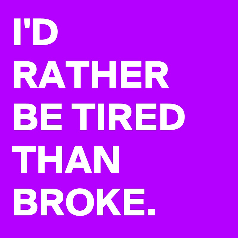 I'D RATHER BE TIRED THAN BROKE.
