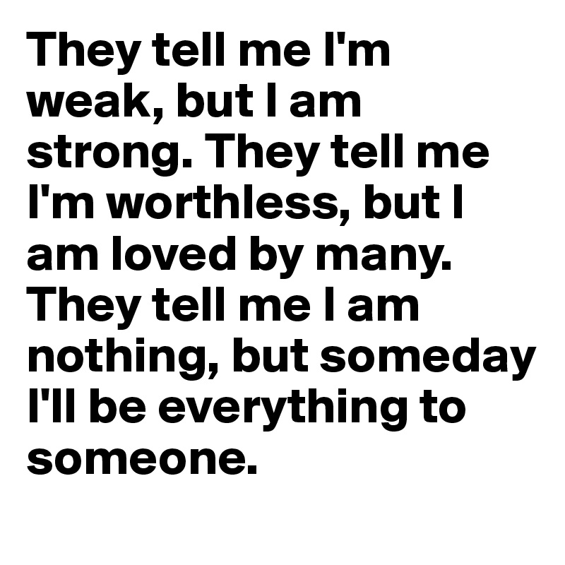 They tell me I'm weak, but I am strong. They tell me I'm worthless, but I am loved by many. They tell me I am nothing, but someday I'll be everything to someone.