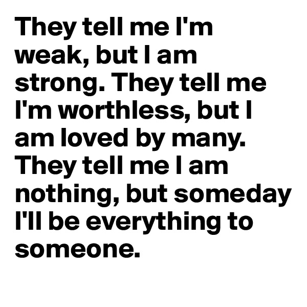 They tell me I'm weak, but I am strong. They tell me I'm worthless, but I am loved by many. They tell me I am nothing, but someday I'll be everything to someone.